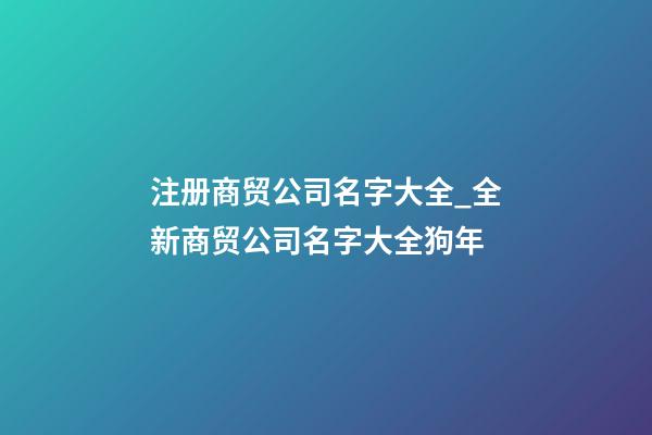 注册商贸公司名字大全_全新商贸公司名字大全狗年-第1张-公司起名-玄机派