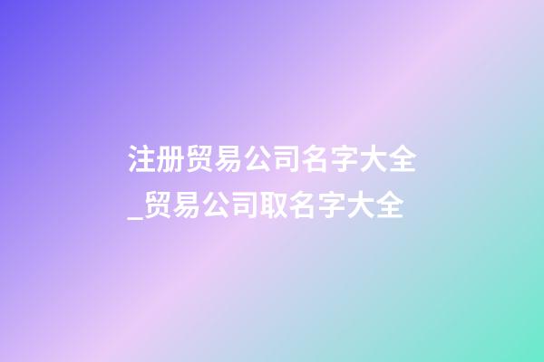 注册贸易公司名字大全_贸易公司取名字大全
