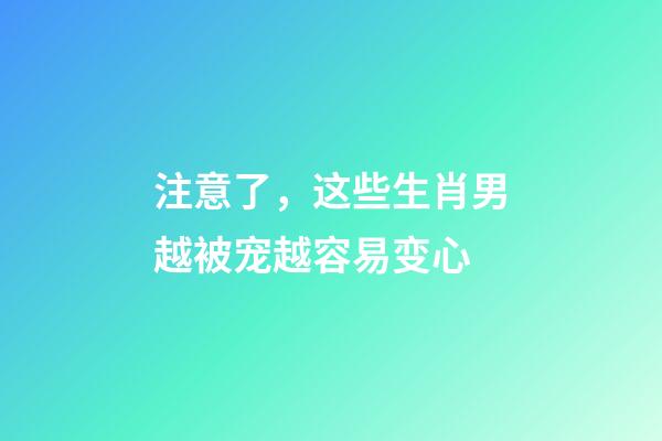 注意了，这些生肖男越被宠越容易变心