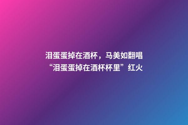 泪蛋蛋掉在酒杯，马美如翻唱“泪蛋蛋掉在酒杯杯里”红火-第1张-观点-玄机派