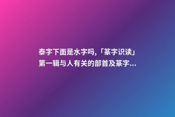泰字下面是水字吗,「篆字识读」第一辑与人有关的部首及篆字(5)夹、夷、泰-第1张-观点-玄机派