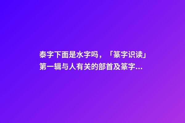 泰字下面是水字吗，「篆字识读」第一辑与人有关的部首及篆字(5)夹、夷、泰-第1张-观点-玄机派