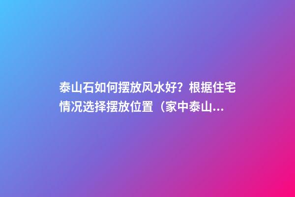 泰山石如何摆放风水好？根据住宅情况选择摆放位置（家中泰山石摆放位置风水）