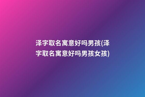 泽字取名寓意好吗男孩(泽字取名寓意好吗男孩女孩)