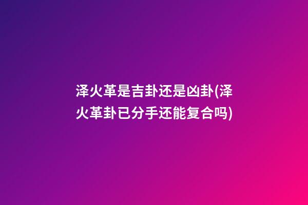泽火革是吉卦还是凶卦(泽火革卦已分手还能复合吗)