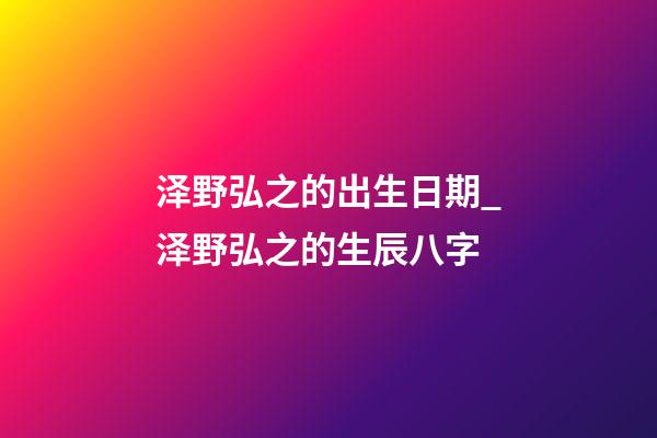 泽野弘之的出生日期_泽野弘之的生辰八字