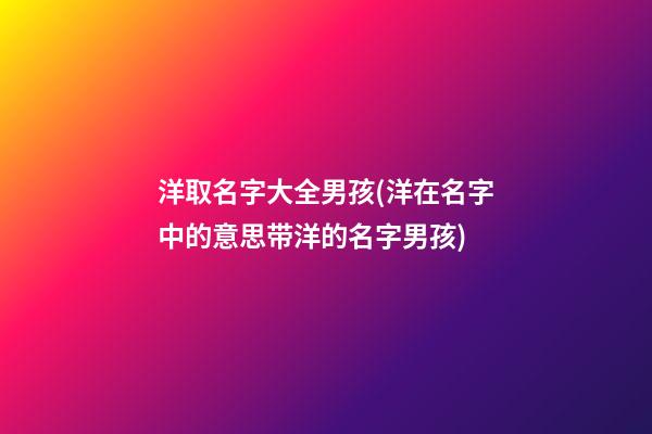 洋取名字大全男孩(洋在名字中的意思带洋的名字男孩)