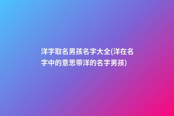 洋字取名男孩名字大全(洋在名字中的意思带洋的名字男孩)