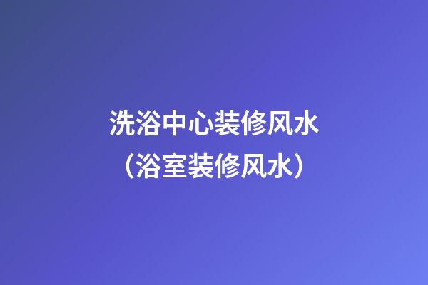 洗浴中心装修风水（浴室装修风水）