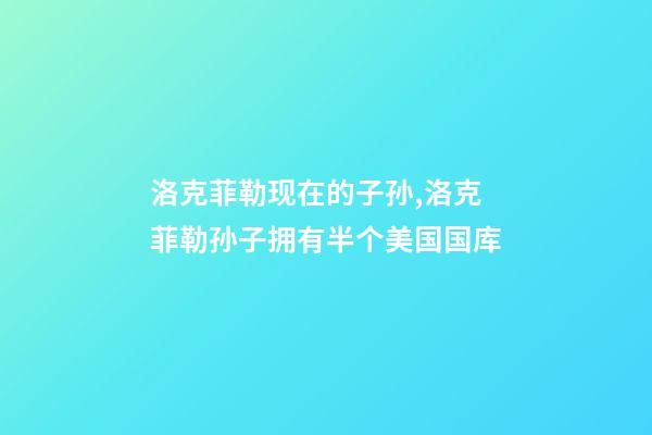 洛克菲勒现在的子孙,洛克菲勒孙子拥有半个美国国库-第1张-观点-玄机派