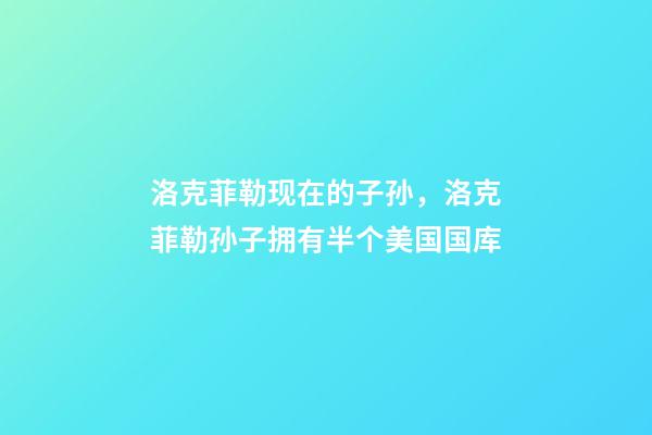 洛克菲勒现在的子孙，洛克菲勒孙子拥有半个美国国库-第1张-观点-玄机派