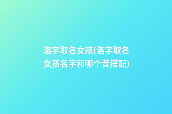 洛字取名女孩(洛字取名女孩名字和哪个昔搭配)