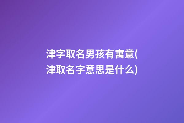 津字取名男孩有寓意(津取名字意思是什么)