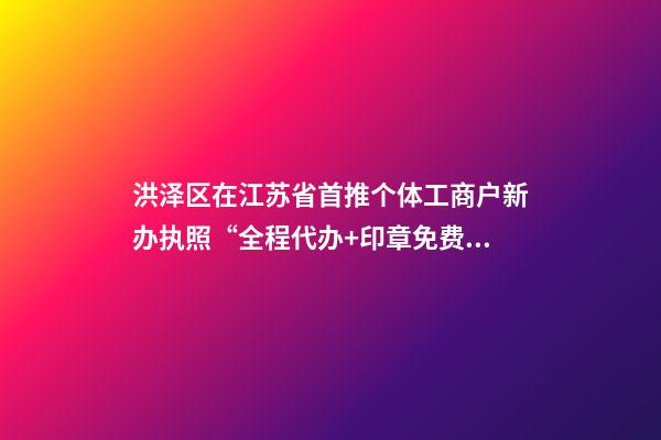 洪泽区在江苏省首推个体工商户新办执照“全程代办+印章免费送”服务
