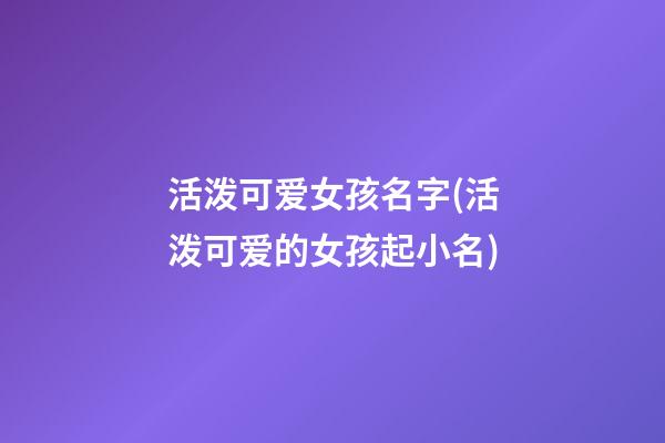 活泼可爱女孩名字(活泼可爱的女孩起小名)