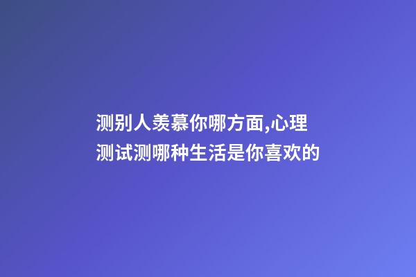 测别人羡慕你哪方面,心理测试测哪种生活是你喜欢的-第1张-观点-玄机派