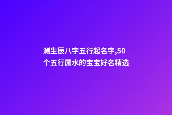 测生辰八字五行起名字,50个五行属水的宝宝好名精选-第1张-观点-玄机派