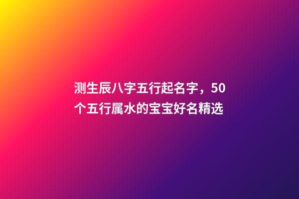 测生辰八字五行起名字，50个五行属水的宝宝好名精选-第1张-观点-玄机派