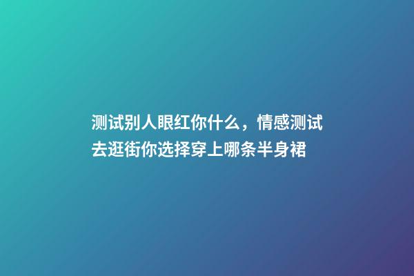 测试别人眼红你什么，情感测试去逛街你选择穿上哪条半身裙-第1张-观点-玄机派