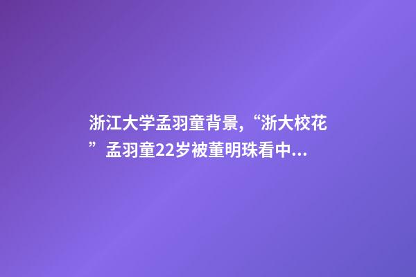 浙江大学孟羽童背景,“浙大校花”孟羽童22岁被董明珠看中并愿意亲自培养-第1张-观点-玄机派