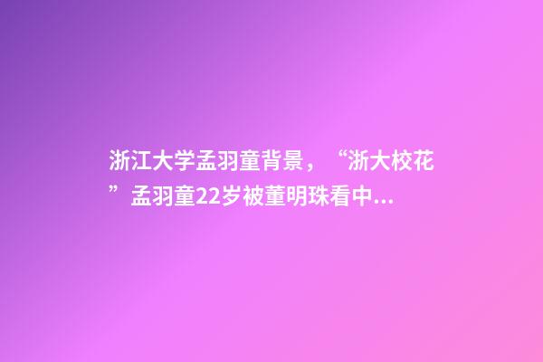 浙江大学孟羽童背景，“浙大校花”孟羽童22岁被董明珠看中并愿意亲自培养-第1张-观点-玄机派