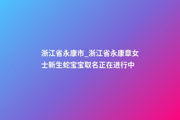 浙江省永康市_浙江省永康章女士新生蛇宝宝取名正在进行中-第1张-公司起名-玄机派