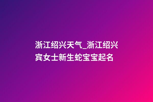 浙江绍兴天气_浙江绍兴宾女士新生蛇宝宝起名-第1张-公司起名-玄机派