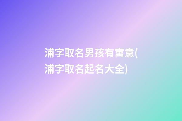 浦字取名男孩有寓意(浦字取名起名大全)