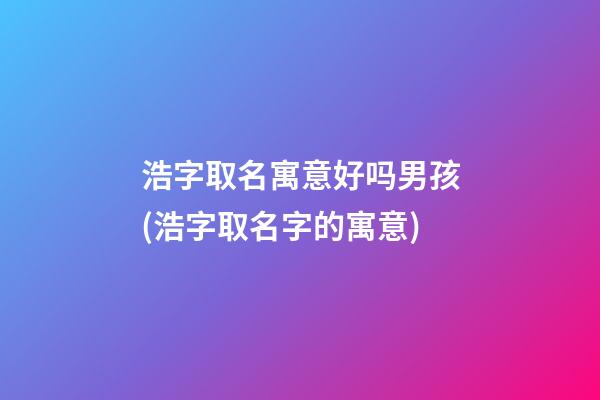浩字取名寓意好吗男孩(浩字取名字的寓意)