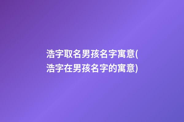 浩字取名男孩名字寓意(浩字在男孩名字的寓意)
