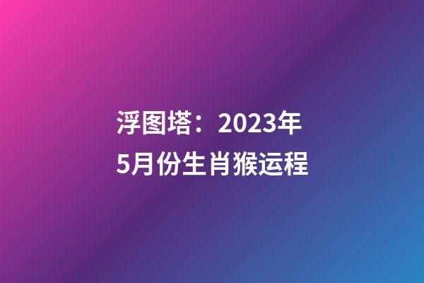 浮图塔：2023年5月份生肖猴运程