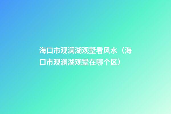 海口市观澜湖观墅看风水（海口市观澜湖观墅在哪个区）