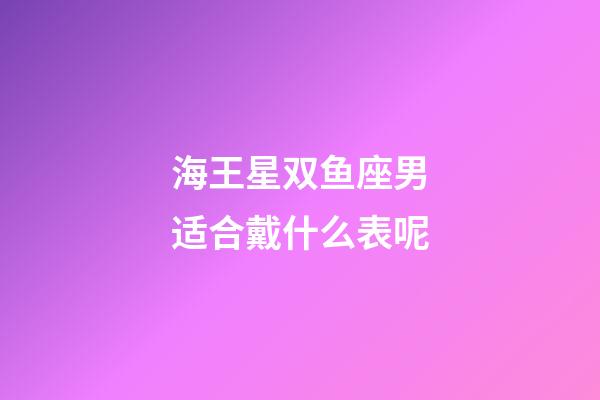 海王星双鱼座男适合戴什么表呢-第1张-星座运势-玄机派