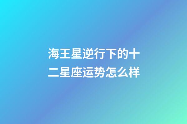 海王星逆行下的十二星座运势怎么样-第1张-星座运势-玄机派