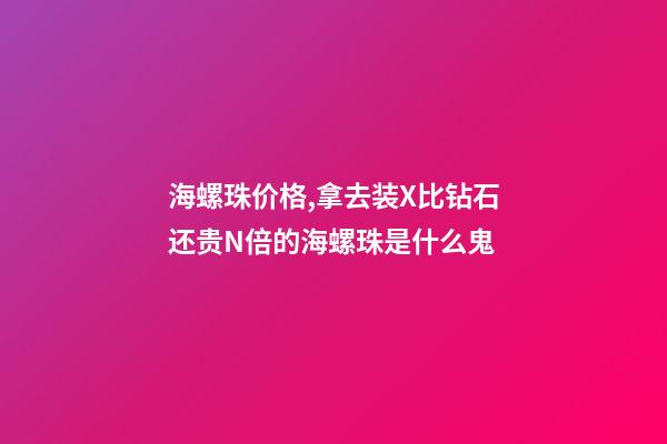 海螺珠价格,拿去装X比钻石还贵N倍的海螺珠是什么鬼-第1张-观点-玄机派