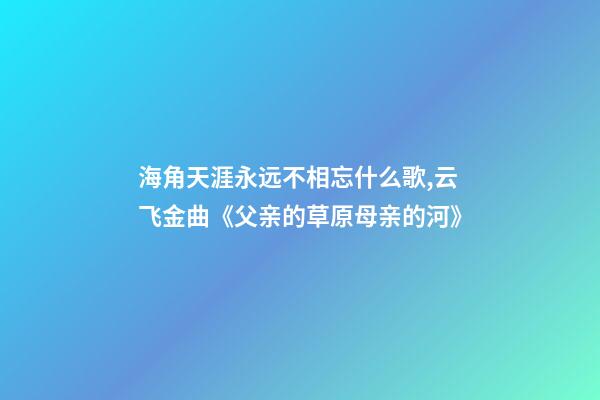 海角天涯永远不相忘什么歌,云飞金曲《父亲的草原母亲的河》-第1张-观点-玄机派