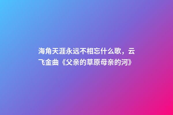 海角天涯永远不相忘什么歌，云飞金曲《父亲的草原母亲的河》-第1张-观点-玄机派