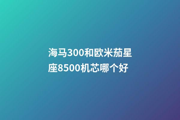 海马300和欧米茄星座8500机芯哪个好-第1张-星座运势-玄机派