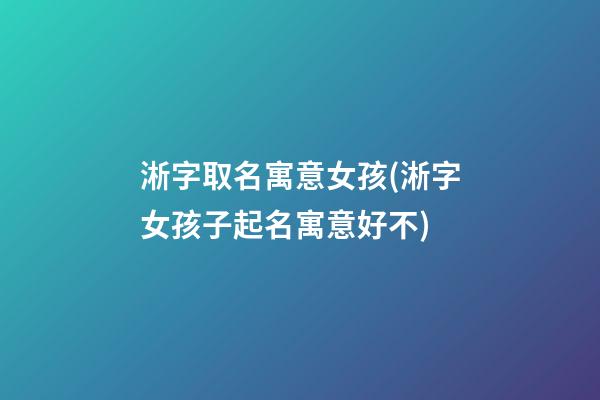 淅字取名寓意女孩(淅字女孩子起名寓意好不)