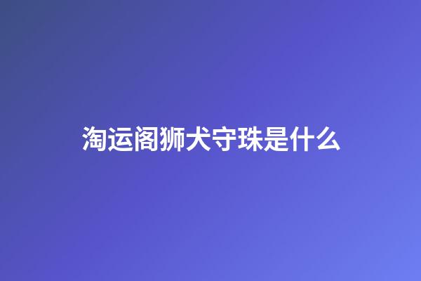 淘运阁狮犬守珠是什么