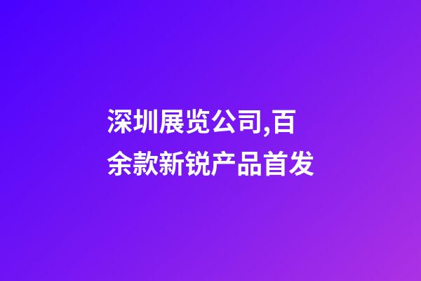 深圳展览公司,百余款新锐产品首发-第1张-观点-玄机派