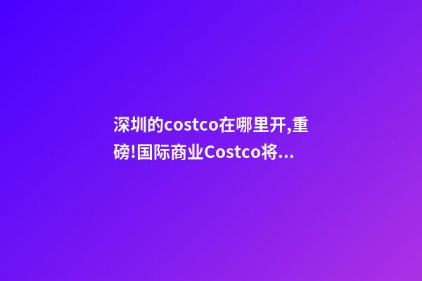 深圳的costco在哪里开,重磅!国际商业Costco(开市客)将要落户青岛-第1张-观点-玄机派