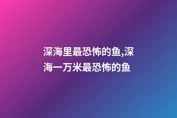 深海里最恐怖的鱼,深海一万米最恐怖的鱼-第1张-观点-玄机派
