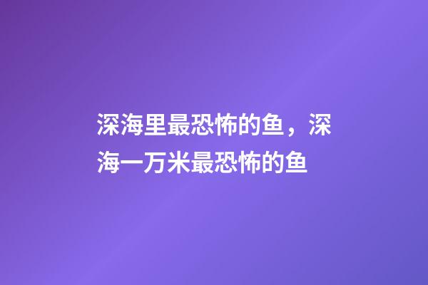 深海里最恐怖的鱼，深海一万米最恐怖的鱼-第1张-观点-玄机派