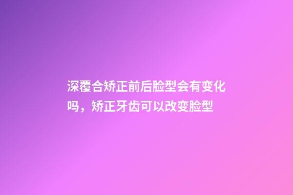 深覆合矫正前后脸型会有变化吗，矫正牙齿可以改变脸型-第1张-观点-玄机派