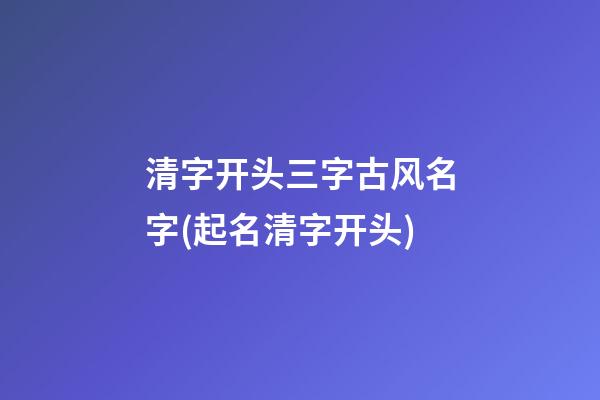 清字开头三字古风名字(起名清字开头)