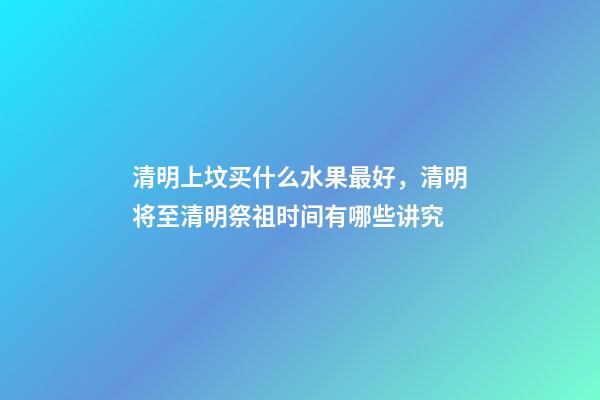 清明上坟买什么水果最好，清明将至清明祭祖时间有哪些讲究-第1张-观点-玄机派