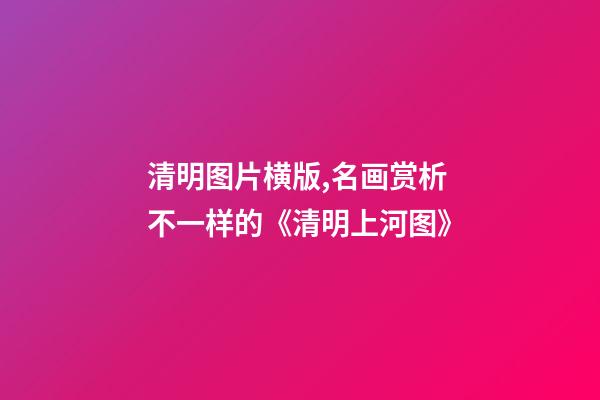 清明图片横版,名画赏析不一样的《清明上河图》-第1张-观点-玄机派