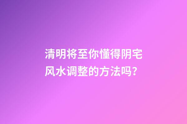 清明将至你懂得阴宅风水调整的方法吗？