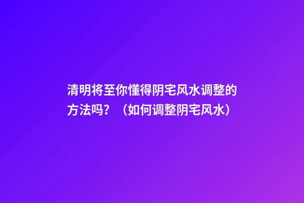 清明将至你懂得阴宅风水调整的方法吗？（如何调整阴宅风水）